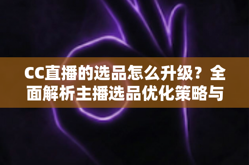 CC直播的选品怎么升级？全面解析主播选品优化策略与实战方法