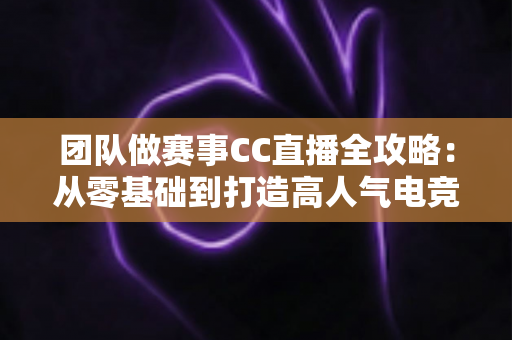 团队做赛事CC直播全攻略：从零基础到打造高人气电竞直播间的实战指南