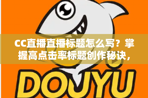 CC直播直播标题怎么写？掌握高点击率标题创作秘诀，让直播间人气翻倍增长
