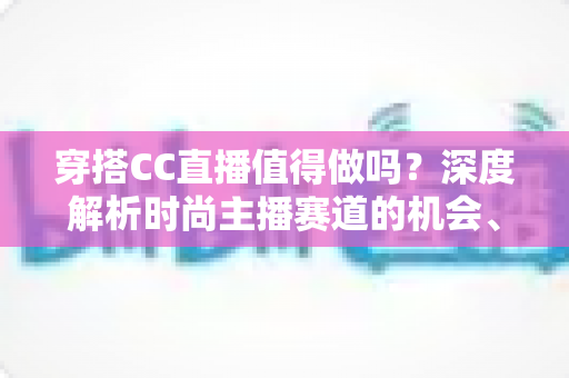 穿搭CC直播值得做吗?深度解析时尚主播赛道的机会、挑战与变现前景 穿搭CC直播值得做吗?深度解析时尚主播赛道的机会、挑战与变现前景