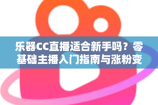 乐器CC直播适合新手吗？零基础主播入门指南与涨粉变现全解析