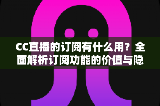 CC直播的订阅有什么用？全面解析订阅功能的价值与隐藏福利
