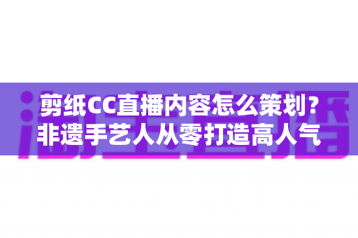 剪纸CC直播内容怎么策划？非遗手艺人从零打造高人气剪纸直播间的实战指南