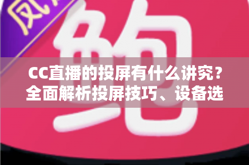 CC直播的投屏有什么讲究？全面解析投屏技巧、设备选择与避坑指南，助你畅享高清流畅的大屏直播体验