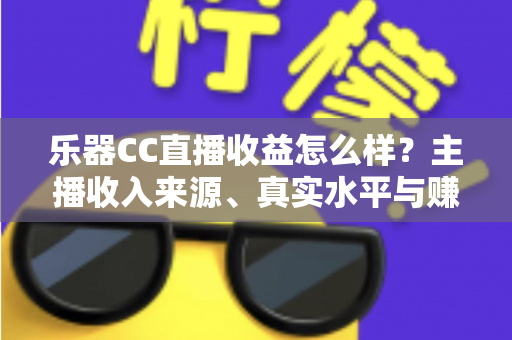 乐器CC直播收益怎么样？主播收入来源、真实水平与赚钱技巧全面解析