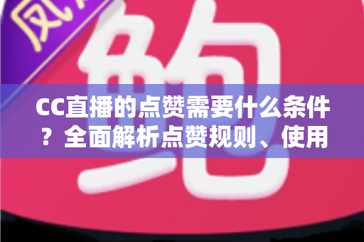 CC直播的点赞需要什么条件？全面解析点赞规则、使用限制与互动技巧指南