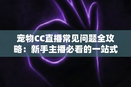 宠物CC直播常见问题全攻略：新手主播必看的一站式开播指南与运营答疑手册