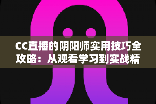 CC直播的阴阳师实用技巧全攻略:从观看学习到实战精通的完整指南 CC直播的阴阳师实用技巧全攻略:从观看学习到实战精通的完整指南