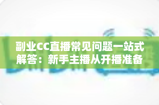 副业CC直播常见问题一站式解答：新手主播从开播准备到稳定变现的完全指南
