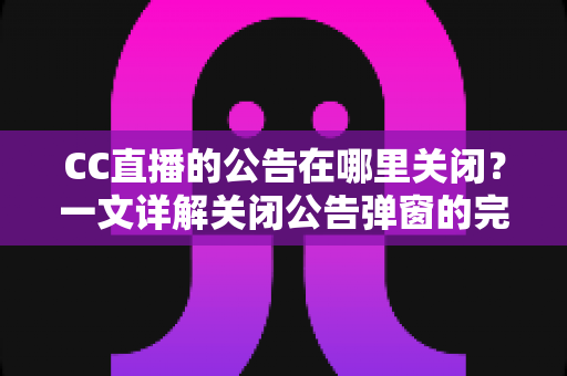 CC直播的公告在哪里关闭？一文详解关闭公告弹窗的完整教程与实用技巧