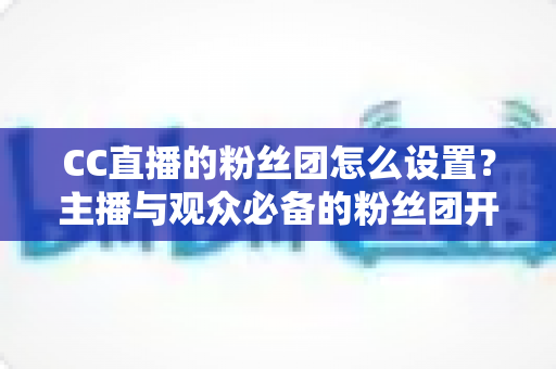 CC直播的粉丝团怎么设置?主播与观众必备的粉丝团开通、运营与常见问题全攻略 CC直播的粉丝团怎么设置?主播与观众必备的粉丝团开通、运营与常见问题全攻略