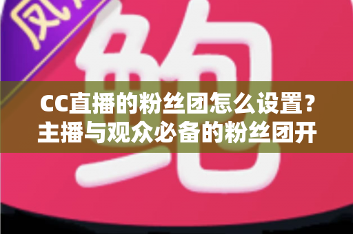 CC直播的粉丝团怎么设置？主播与观众必备的粉丝团开通、运营与常见问题全攻略