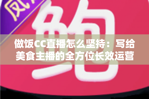 做饭CC直播怎么坚持：写给美食主播的全方位长效运营指南
