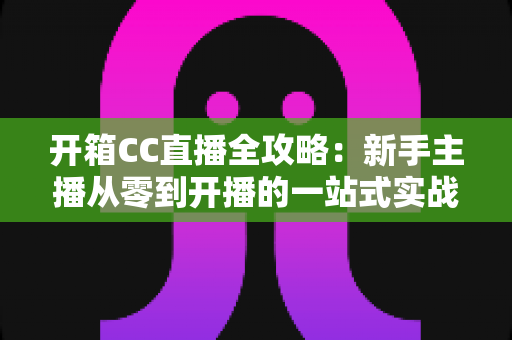 开箱CC直播全攻略：新手主播从零到开播的一站式实战指南