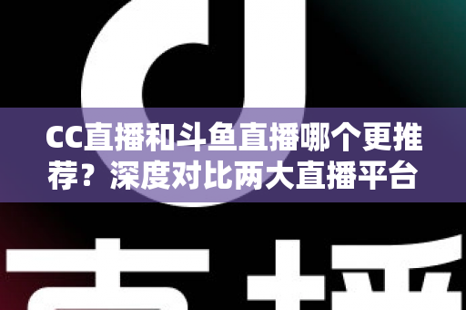 CC直播和斗鱼直播哪个更推荐？深度对比两大直播平台帮你找到最佳选择