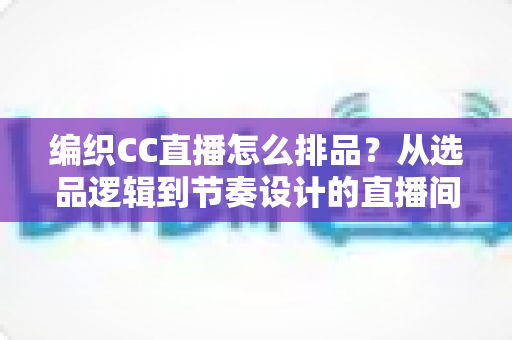 编织CC直播怎么排品?从选品逻辑到节奏设计的直播间实战全攻略 编织CC直播怎么排品?从选品逻辑到节奏设计的直播间实战全攻略