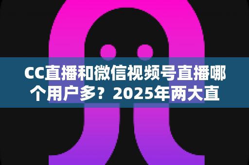 CC直播和微信视频号直播哪个用户多?2025年两大直播平台用户规模与生态深度对比全解析 CC直播和微信视频号直播哪个用户多?2025年两大直播平台用户规模与生态深度对比全解析