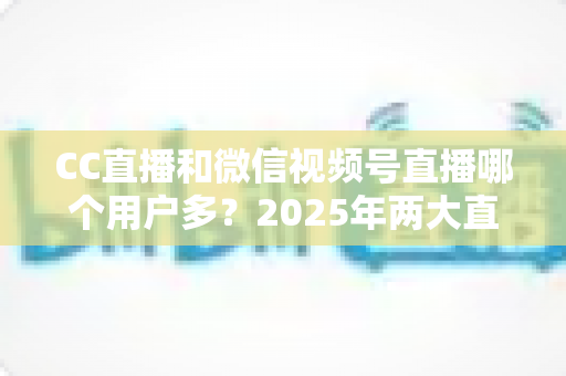 CC直播和微信视频号直播哪个用户多？2025年两大直播平台用户规模与生态深度对比全解析