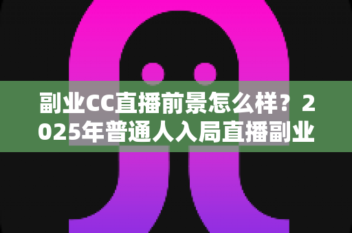 副业CC直播前景怎么样？2025年普通人入局直播副业的深度解析