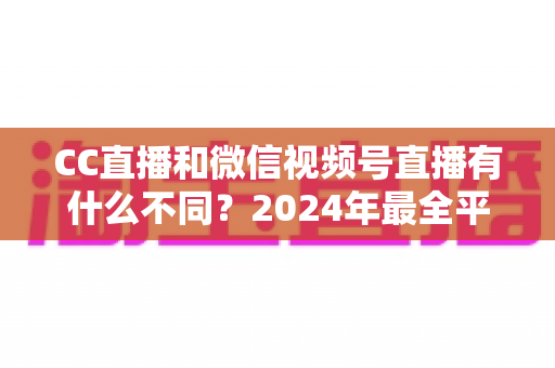 CC直播和微信视频号直播有什么不同？2024年最全平台差异对比与选择指南