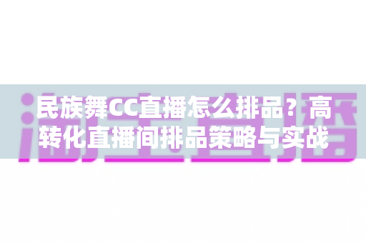 民族舞CC直播怎么排品?高转化直播间排品策略与实战方法全解析 民族舞CC直播怎么排品?高转化直播间排品策略与实战方法全解析