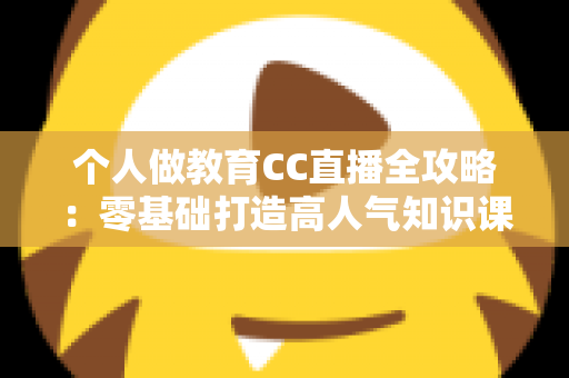个人做教育CC直播全攻略：零基础打造高人气知识课堂的实战指南