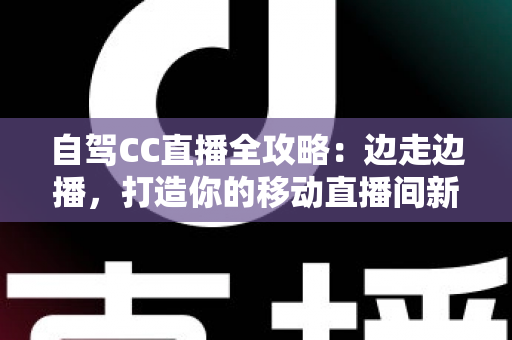 自驾CC直播全攻略：边走边播，打造你的移动直播间新玩法