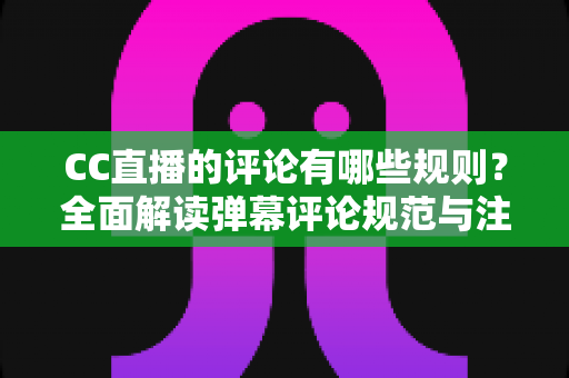 CC直播的评论有哪些规则？全面解读弹幕评论规范与注意事项指南