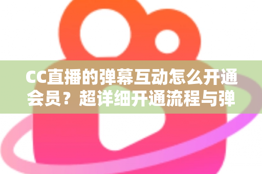CC直播的弹幕互动怎么开通会员？超详细开通流程与弹幕特权全攻略