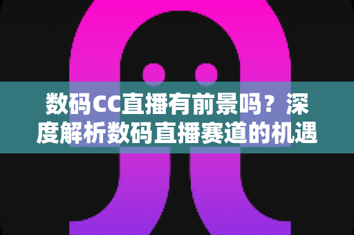 数码CC直播有前景吗？深度解析数码直播赛道的机遇、挑战与未来发展趋势