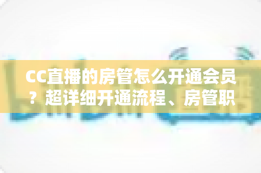 CC直播的房管怎么开通会员？超详细开通流程、房管职责与会员权益一站式全解析