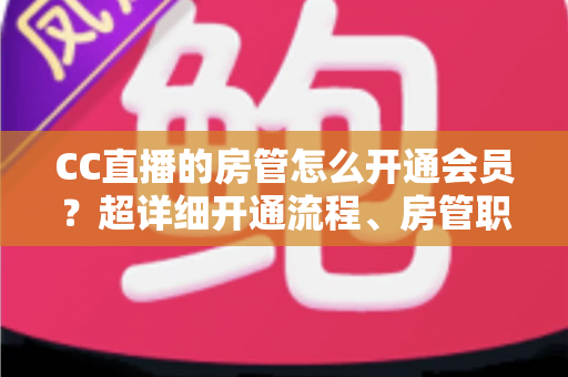 CC直播的房管怎么开通会员？超详细开通流程、房管职责与会员权益一站式全解析