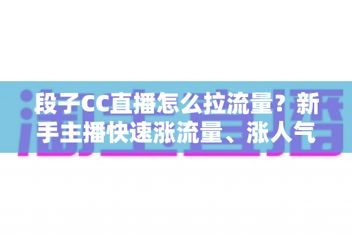 段子CC直播怎么拉流量？新手主播快速涨流量、涨人气的实战攻略全解析
