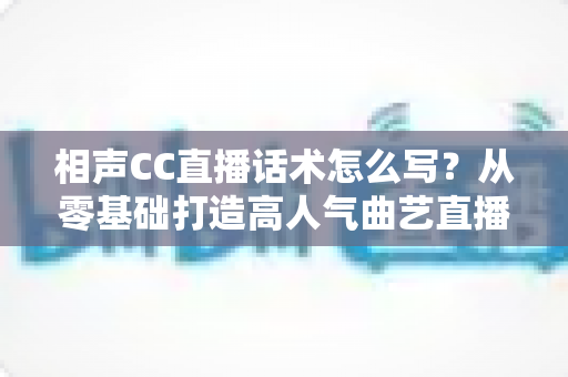 相声CC直播话术怎么写？从零基础打造高人气曲艺直播间的完整话术创作指南