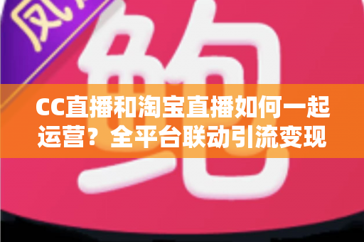 CC直播和淘宝直播如何一起运营?全平台联动引流变现的实战指南与运营策略详解 CC直播和淘宝直播如何一起运营?全平台联动引流变现的实战指南与运营策略详解