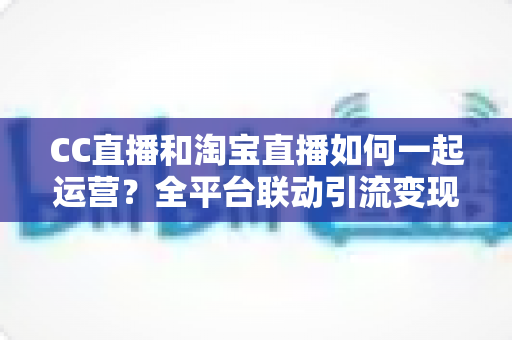 CC直播和淘宝直播如何一起运营?全平台联动引流变现的实战指南与运营策略详解 CC直播和淘宝直播如何一起运营?全平台联动引流变现的实战指南与运营策略详解