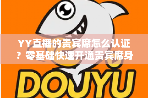 YY直播的贵宾席怎么认证?零基础快速开通贵宾席身份的全方位实用指南 YY直播的贵宾席怎么认证?零基础快速开通贵宾席身份的全方位实用指南