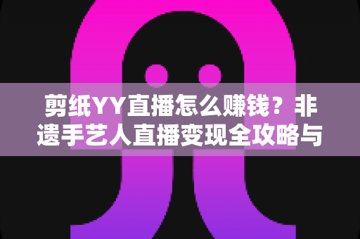 剪纸YY直播怎么赚钱?非遗手艺人直播变现全攻略与实操指南 剪纸YY直播怎么赚钱?非遗手艺人直播变现全攻略与实操指南