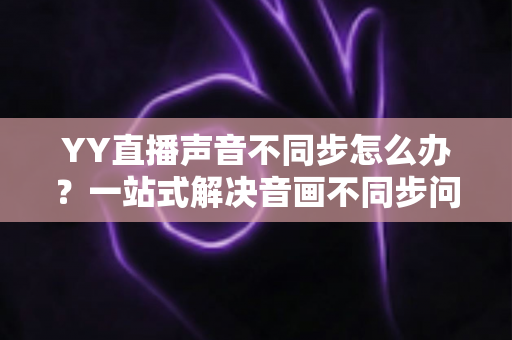YY直播声音不同步怎么办？一站式解决音画不同步问题的实用指南
