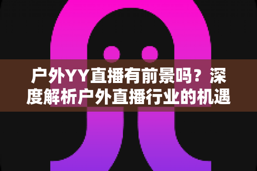 户外YY直播有前景吗？深度解析户外直播行业的机遇与挑战