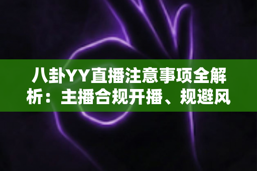 八卦YY直播注意事项全解析：主播合规开播、规避风险与涨粉避坑的一站式实用指南