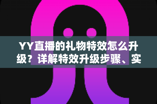 YY直播的礼物特效怎么升级?详解特效升级步骤、实用技巧与常见问题 YY直播的礼物特效怎么升级?详解特效升级步骤、实用技巧与常见问题