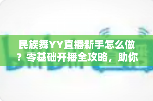民族舞YY直播新手怎么做？零基础开播全攻略，助你打造高人气舞蹈直播间