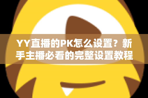 YY直播的PK怎么设置?新手主播必看的完整设置教程与实战攻略 YY直播的PK怎么设置?新手主播必看的完整设置教程与实战攻略