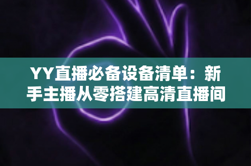 YY直播必备设备清单：新手主播从零搭建高清直播间的完整硬件指南