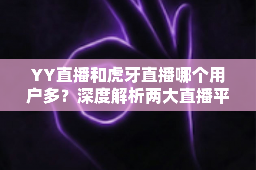 YY直播和虎牙直播哪个用户多？深度解析两大直播平台的用户规模与真实差距