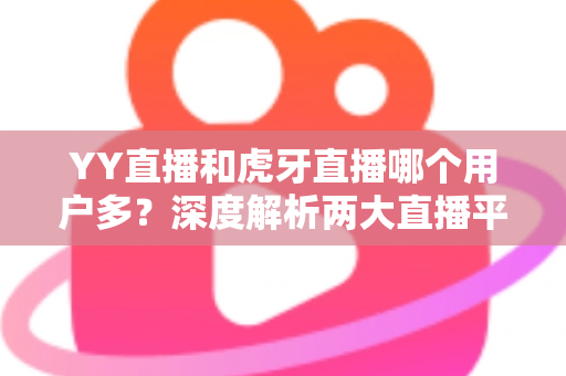 YY直播和虎牙直播哪个用户多？深度解析两大直播平台的用户规模与真实差距