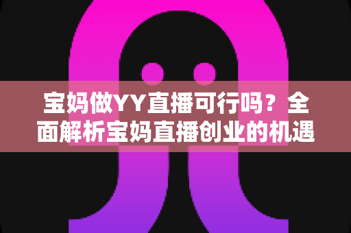 宝妈做YY直播可行吗?全面解析宝妈直播创业的机遇、挑战与实操指南 宝妈做YY直播可行吗?全面解析宝妈直播创业的机遇、挑战与实操指南