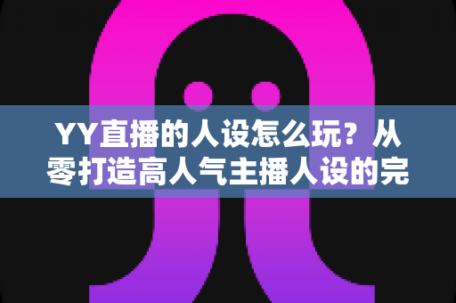 YY直播的人设怎么玩？从零打造高人气主播人设的完整实战攻略