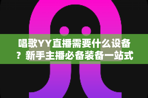 唱歌YY直播需要什么设备？新手主播必备装备一站式全攻略